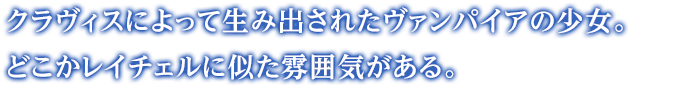 クラヴィスによって生み出されたヴァンパイアの少女。どこかレイチェルに似た雰囲気がある。