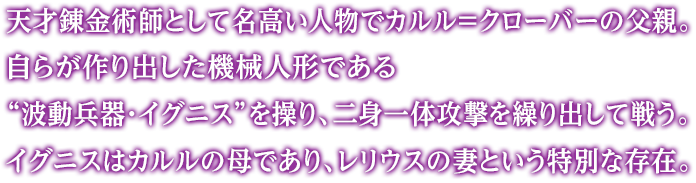 天才錬金術師として名高い人物でカルル＝クローバーの父親。自らが作り出した機械人形である“波動兵器・イグニス”を操り、二身一体攻撃を繰り出して戦う。イグニスはカルルの母であり、レリウスの妻という特別な存在。