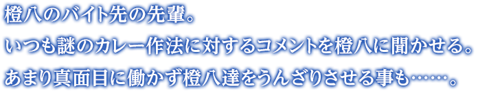 橙八のバイト先の先輩。いつも謎のカレー作法に対するコメントを橙八に聞かせる。あまり真面目に働かず橙八達をうんざりさせる事も……。