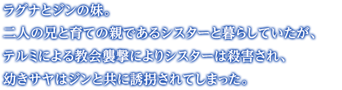 ラグナとジンの妹。二人の兄と育ての親であるシスターと暮らしていたが、テルミによる教会襲撃によりシスターは殺害され、幼きサヤはジンと共に誘拐されてしまった。