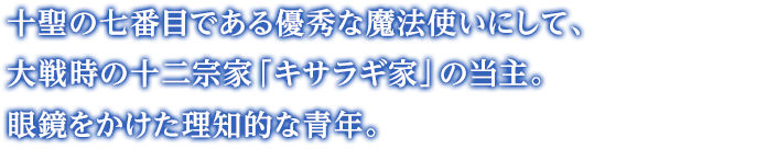 十聖の七番目である優秀な魔法使いにして、大戦時の十二宗家「キサラギ家」の当主。眼鏡をかけた理知的な青年。