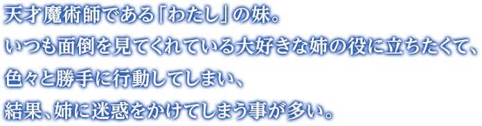 天才魔術師である「わたし」の妹。いつも面倒を見てくれている大好きな姉の役に立ちたくて、色々と勝手に行動してしまい、結果、姉に迷惑をかけてしまう事が多い。