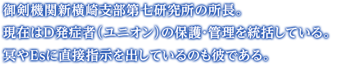 御剣機関新横崎支部第七研究所の所長。現在はD発症者（ユニオン）の保護・管理を統括している。冥やEsに直接指示を出しているのも彼である。