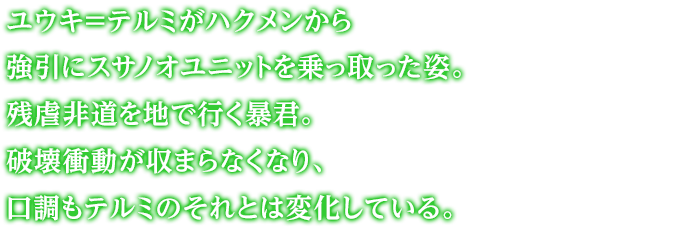 ユウキ＝テルミがハクメンから強引にスサノオユニットを乗っ取った姿。残虐非道を地で行く暴君。破壊衝動が収まらなくなり、口調もテルミのそれとは変化している。