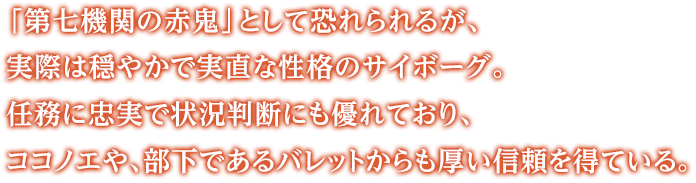 「第七機関の赤鬼」として恐れられるが、実際は穏やかで実直な性格のサイボーグ。任務に忠実で状況判断にも優れており、ココノエや、部下であるバレットからも厚い信頼を得ている。