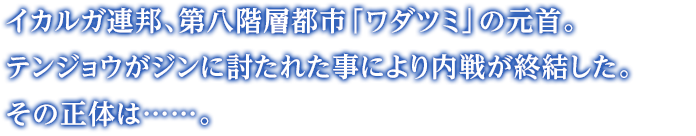 イカルガ連邦、第八階層都市「ワダツミ」の元首。テンジョウがジンに討たれた事により内戦が終結した。その正体は……。