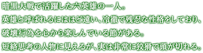 暗黒大戦で活躍した六英雄の一人。英雄と呼ばれるにはほど遠い、冷徹で残忍な性格をしており、破壊行為を心から楽しんでいる節がある。短絡思考の人物に見えるが、実は非常に狡猾で頭が切れる。