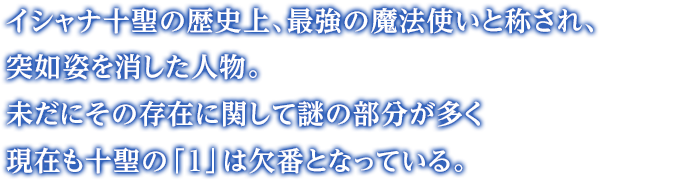 イシャナ十聖の歴史上、最強の魔法使いと称され、突如姿を消した人物。未だにその存在に関して謎の部分が多く現在も十聖の「１」は欠番となっている。