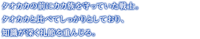 タオカカの前にカカ族を守っていた戦士。タオカカと比べてしっかりとしており、知識が深く礼節を重んじる。