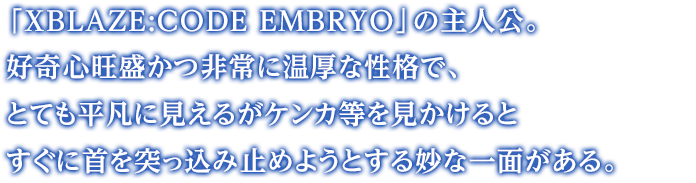 「XBLAZE:CODE EMBRYO」の主人公。好奇心旺盛かつ非常に温厚な性格で、とても平凡に見えるがケンカ等を見かけるとすぐに首を突っ込み止めようとする妙な一面がある。