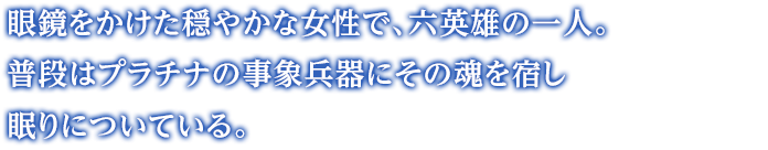 眼鏡をかけた穏やかな女性で、六英雄の一人。プラチナの肉体にその魂を宿し、普段は眠りについている。