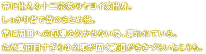 帝に仕える十二宗家のヤヨイ家出身。しっかり者で皆のまとめ役。常に周囲への配慮を欠かさない為、慕われている。ただ真面目すぎるゆえ頭が固く融通がききづらいところも。