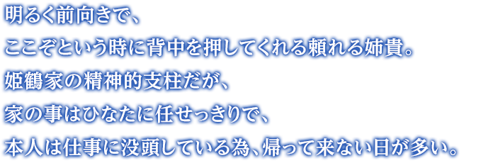 明るく前向きで、ここぞという時に背中を押してくれる頼れる姉貴。姫鶴家の精神的支柱だが、家の事はひなたに任せっきりで、本人は仕事に没頭している為、帰って来ない日が多い。