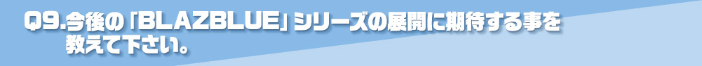 Q9.今後の「BLAZBLUE」シリーズの展開に期待する事を
          教えて下さい