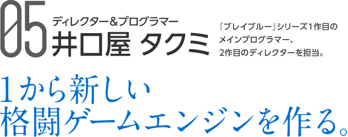 05 ディレクター＆プログラマー 井口屋 タクミ 『ブレイブルー』シリーズ1作目のメインプログラマー、2作目のディレクターを担当。 1から新しい格闘ゲームエンジンを作る。