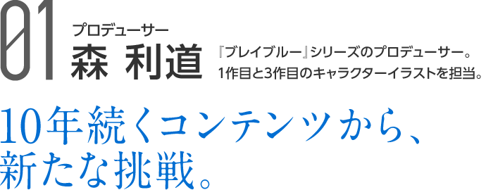 01 プロデューサー 森 利道 『ブレイブルー』シリーズのプロデューサー。1作目と3作目のキャラクターイラストを担当。 10年続くコンテンツから、新たな挑戦。