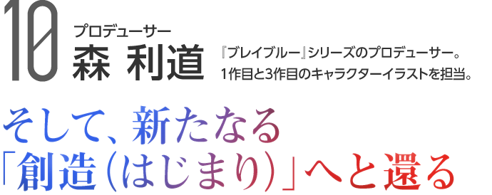 10 プロデューサー 森 利道 『ブレイブルー』シリーズのプロデューサー。1作目と3作目のキャラクターイラストを担当。 そして、新たなる「創造（はじまり）」へと還る