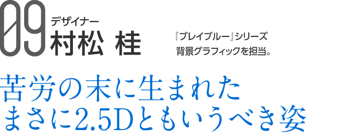 09 デザイナー 村松 桂 『ブレイブルー』シリーズ背景グラフィックを担当。