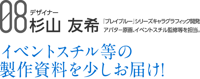 09 デザイナー 杉山 友希 『ブレイブルー』シリーズキャラグラフィック開発、アバター原画、イベントスチル監修等を担当。