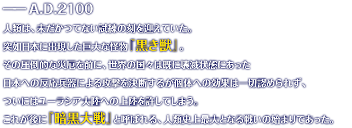 ――A.D.2100 人類は、未だかつてない試練の刻を迎えていた。突如日本に出現した巨大な怪物『黒き獣』。その圧倒的な災厄を前に、世界の国々は既に壊滅状態にあった日本への反応兵器による攻撃を決断するが個体への効果は一切認められず、ついにはユーラシア大陸への上陸を許してしまう。これが後に『暗黒大戦』と呼ばれる、人類史上最大となる戦いの始まりであった。