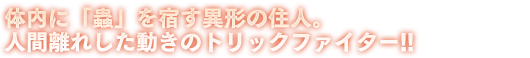 体内に「蟲」を宿す異形の住人。人間離れした動きのトリックファイター!!