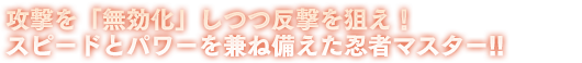 攻撃を「無効化」しつつ反撃を狙え！スピードとパワーを兼ね備えた忍者マスター!!