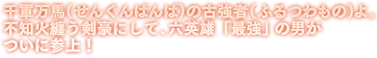 千軍万馬（せんぐんばんば）の古強者（ふるつわもの）よ。不知火纏う剣豪にして、六英雄「最強」の男がついに参上！