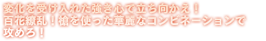 変化を受け入れた強き心で立ち向かえ！百花繚乱！槍を使った華麗なコンビネーションで攻めろ！