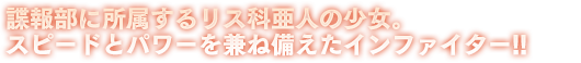 諜報部に所属するリス科亜人の少女。スピードとパワーを兼ね備えたインファイター!!