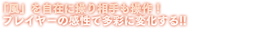 「風」を自在に操り相手も操作！プレイヤーの感性で多彩に変化する!!