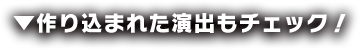 作り込まれた演出もチェック！