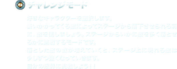 【チャレンジモード】好きなキャラクターを選択します。襲いかかってくる敵によってステージから落下させられる前に、敵を倒しましょう。ステージからいかに敵を多く落とせるかに挑戦するモードです。落とした敵の数が増えていくと、ステージ上に現れる敵は少しずつ強くなっていきます。自分の限界に挑戦しよう！！