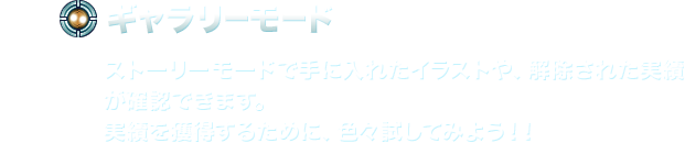 【ギャラリーモード】ストーリーモードで手に入れたイラストや、解除された実績が確認できます。実績を獲得するために、色々試してみよう！！