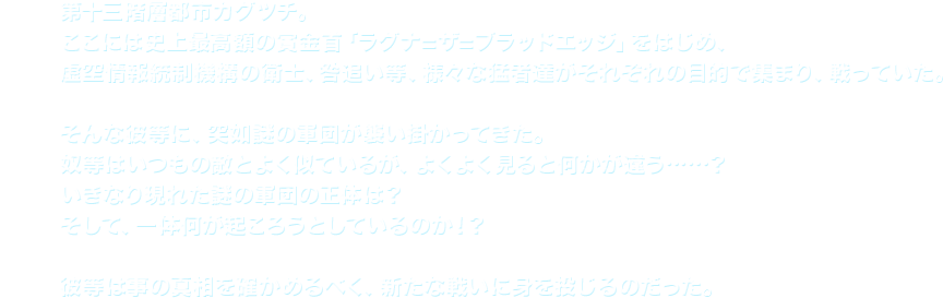 第十三階層都市カグツチ。ここには史上最高額の賞金首「ラグナ=ザ=ブラッドエッジ」をはじめ、虚空情報統制機構の衛士、咎追い等、様々な猛者達がそれぞれの目的で集まり、戦っていた。そんな彼等に、突如謎の軍団が襲い掛かってきた。奴等はいつもの敵とよく似ているが、よくよく見ると何かが違う……？いきなり現れた謎の軍団の正体は？そして、一体何が起ころうとしているのか！？彼等は事の真相を確かめるべく、新たな戦いに身を投じるのだった。