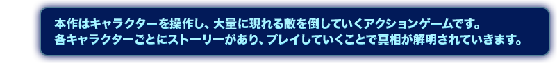 本作はキャラクターを操作し、大量に現れる敵を倒していくアクションゲームです。各キャラクターごとにストーリーがあり、プレイしていくことで真相が解明されていきます。