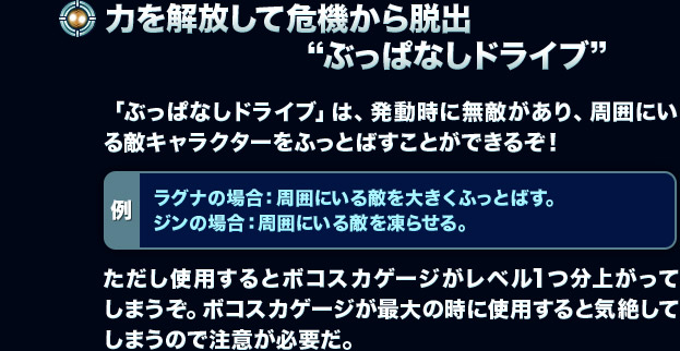 【力を解放して危機から脱出“ぶっぱなしドライブ”】「ぶっぱなしドライブ」は、発動時に無敵があり、周囲にいる敵キャラクターをふっとばすことができるぞ！[例：ラグナの場合：周囲にいる敵を大きくふっとばす。ジンの場合：周囲にいる敵を凍らせる。]ただし使用するとボコスカゲージがレベル1つ分上がってしまうぞ。ボコスカゲージが最大の時に使用すると気絶してしまうので注意が必要だ。