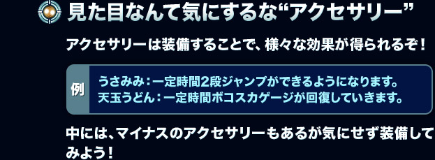【見た目なんて気にするな“アクセサリー”】アクセサリーは装備することで、様々な効果が得られるぞ！[例：うさみみ：一定時間2段ジャンプができるようになります。天玉うどん：一定時間ボコスカゲージが回復していきます。]中には、マイナスのアクセサリーもあるが気にせず装備してみよう！