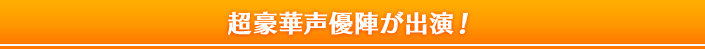 超豪華声優陣が出演!