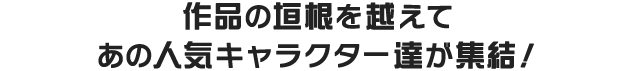 作品の垣根を越えてあの人気キャラクター達が集結！