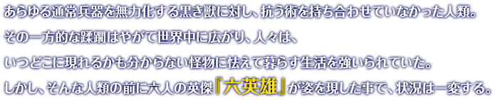 あらゆる通常兵器を無力化する黒き獣に対し、抗う術を持ち合わせていなかった人類。その一方的な蹂躙はやがて世界中に広がり、人々は、いつどこに現れるかも分からない怪物に怯えて暮らす生活を強いられていた。しかし、そんな人類の前に六人の英傑『六英雄』が姿を現した事で、状況は一変する。