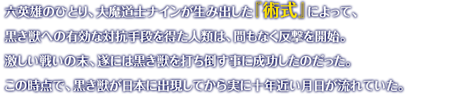 六英雄のひとり、大魔道士ナインが生み出した『術式』によって、黒き獣への有効な対抗手段を得た人類は、間もなく反撃を開始。激しい戦いの末、遂には黒き獣を打ち倒す事に成功したのだった。この時点で、黒き獣が日本に出現してから実に十年近い月日が流れていた。