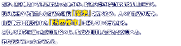 だが、黒き獣という災厄は去ったものの、暗黒大戦の傷痕は想像以上に深く、獣の身体から発生した有害な物質『魔素』を防ぐため、 人々は生活の場を、山岳地帯に建設された『階層都市』に移していく事となる。 こうして科学に頼った文明は徐々に、術式を利用した新たな文明へと、姿を変えていったのである。