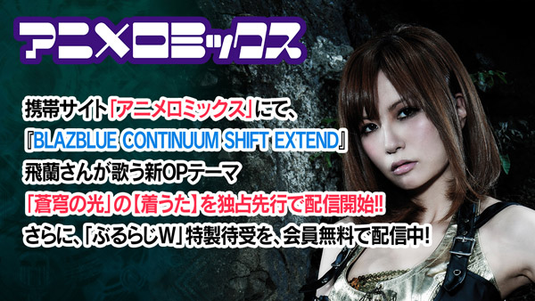 アニメロミックス 携帯サイト「アニメロミックス」にて、「BLAZBLUE CONTINUUM SHIFT EXTEND」飛蘭さんが歌う新OPテーマ「蒼穹の光」の【着うた】を独占先行で配信開始！！さらに、「ぶるらじW」特製待受を、会員無料で配信中らしいです！